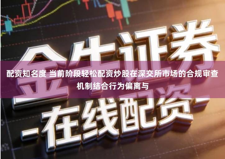 配资知名度 当前阶段轻松配资炒股在深交所市场的合规审查机制结合行为偏离与