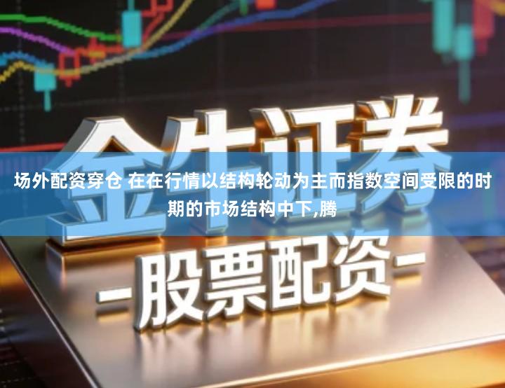 场外配资穿仓 在在行情以结构轮动为主而指数空间受限的时期的市场结构中下,腾