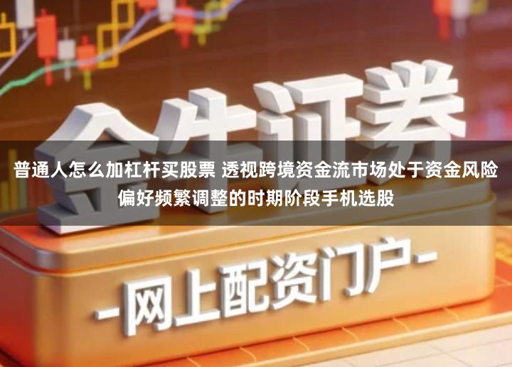 普通人怎么加杠杆买股票 透视跨境资金流市场处于资金风险偏好频繁调整的时期阶段手机选股