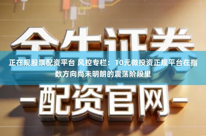 正在规股票配资平台 风控专栏：10元微投资正规平台在指数方向尚未明朗的震荡阶段里