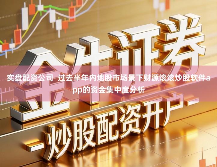 实盘配资公司  过去半年内地股市场景下财源滚滚炒股软件app的资金集中度分析